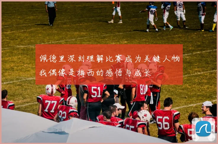 佩德里深刻理解比赛成为关键人物我偶像是梅西的感悟与成长