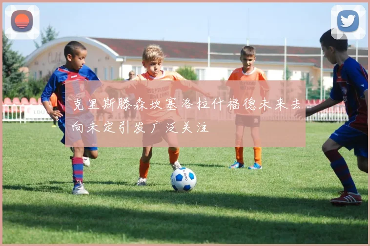克里斯滕森坎塞洛拉什福德未来去向未定引发广泛关注