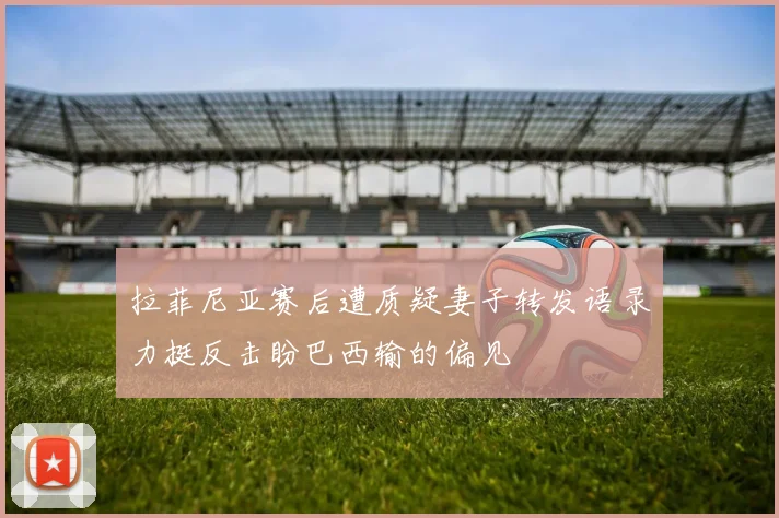 拉菲尼亚赛后遭质疑妻子转发语录力挺反击盼巴西输的偏见