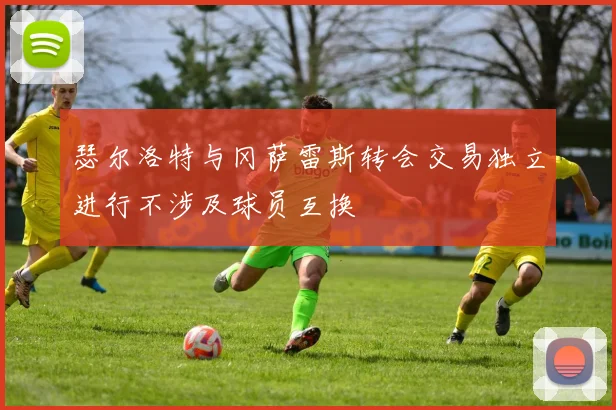 瑟尔洛特与冈萨雷斯转会交易独立进行不涉及球员互换