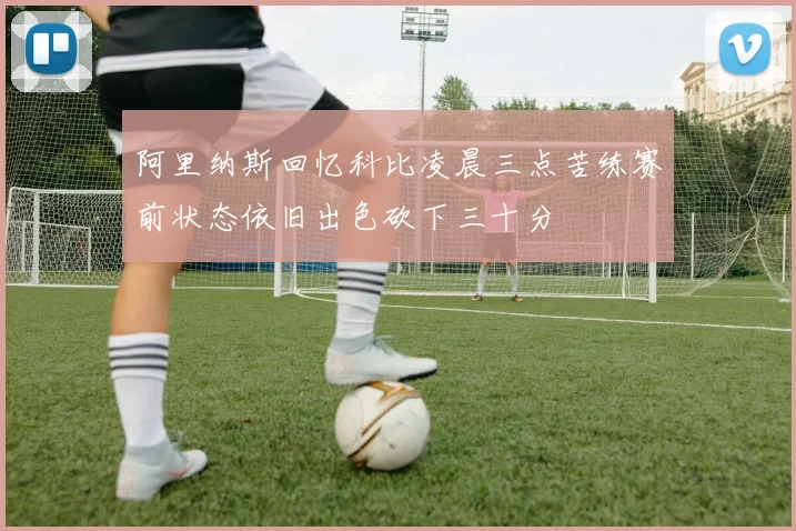 阿里纳斯回忆科比凌晨三点苦练赛前状态依旧出色砍下三十分