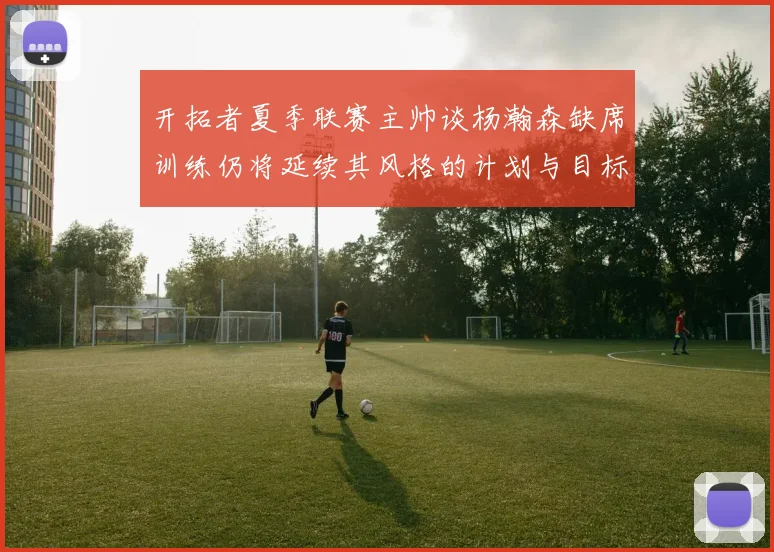 开拓者夏季联赛主帅谈杨瀚森缺席训练仍将延续其风格的计划与目标