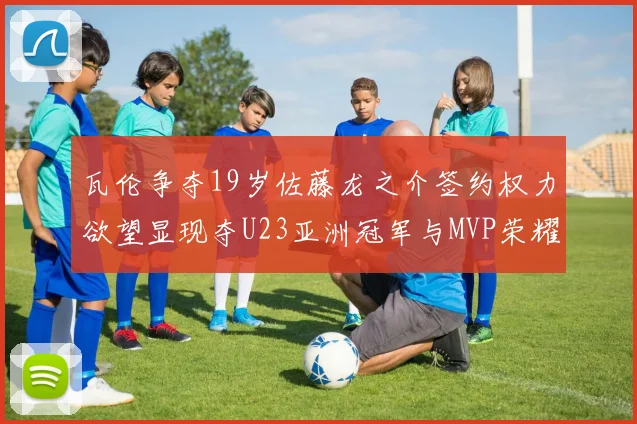 瓦伦争夺19岁佐藤龙之介签约权力欲望显现夺U23亚洲冠军与MVP荣耀