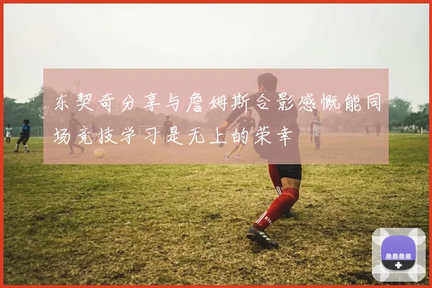 东契奇分享与詹姆斯合影感慨能同场竞技学习是无上的荣幸