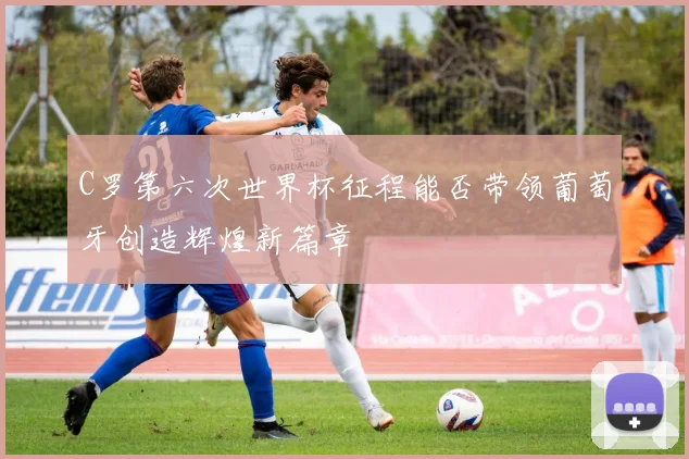 C罗第六次世界杯征程能否带领葡萄牙创造辉煌新篇章