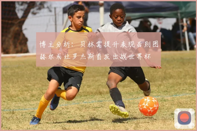 博主分析：贝林需提升表现否则图赫尔或让罗杰斯首发出战世界杯