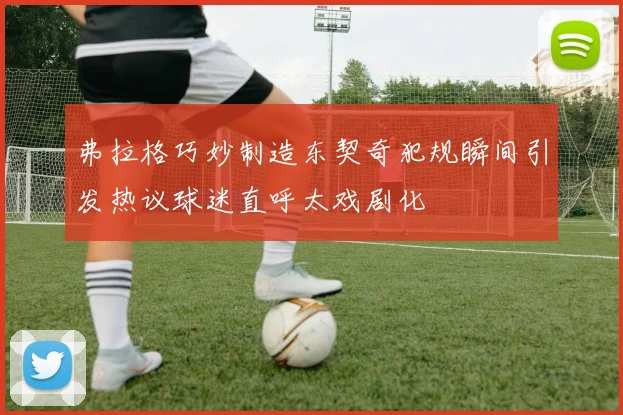 弗拉格巧妙制造东契奇犯规瞬间引发热议球迷直呼太戏剧化