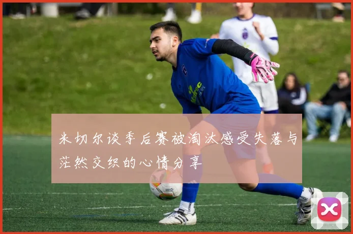 米切尔谈季后赛被淘汰感受失落与茫然交织的心情分享