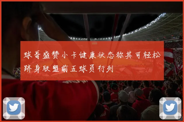 球哥盛赞小卡健康状态称其可轻松跻身联盟前五球员行列