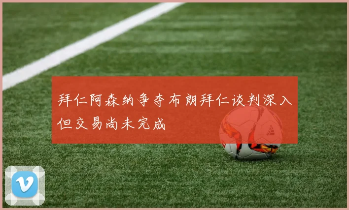 拜仁阿森纳争夺布朗拜仁谈判深入但交易尚未完成